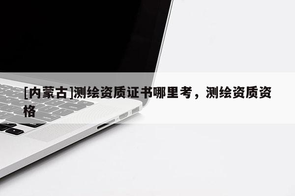 [內(nèi)蒙古]測繪資質(zhì)證書哪里考，測繪資質(zhì)資格