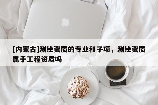 [內(nèi)蒙古]測(cè)繪資質(zhì)的專(zhuān)業(yè)和子項(xiàng)，測(cè)繪資質(zhì)屬于工程資質(zhì)嗎