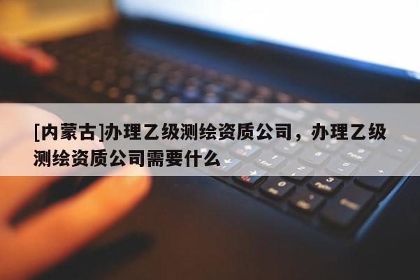 [內(nèi)蒙古]辦理乙級(jí)測(cè)繪資質(zhì)公司，辦理乙級(jí)測(cè)繪資質(zhì)公司需要什么