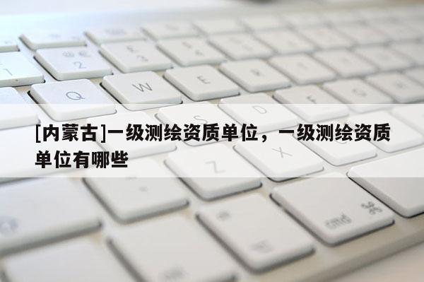 [內(nèi)蒙古]一級(jí)測(cè)繪資質(zhì)單位，一級(jí)測(cè)繪資質(zhì)單位有哪些