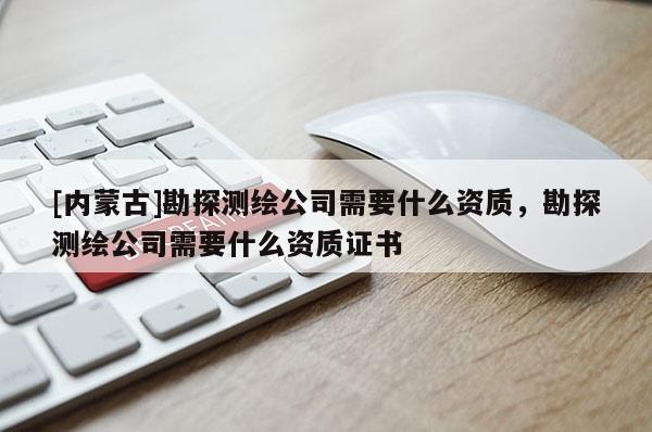 [內(nèi)蒙古]勘探測繪公司需要什么資質(zhì)，勘探測繪公司需要什么資質(zhì)證書