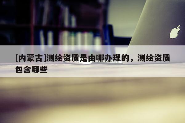 [內(nèi)蒙古]測繪資質(zhì)是由哪辦理的，測繪資質(zhì)包含哪些