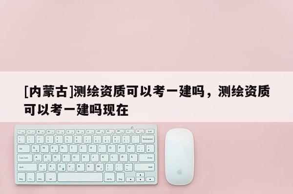 [內(nèi)蒙古]測(cè)繪資質(zhì)可以考一建嗎，測(cè)繪資質(zhì)可以考一建嗎現(xiàn)在