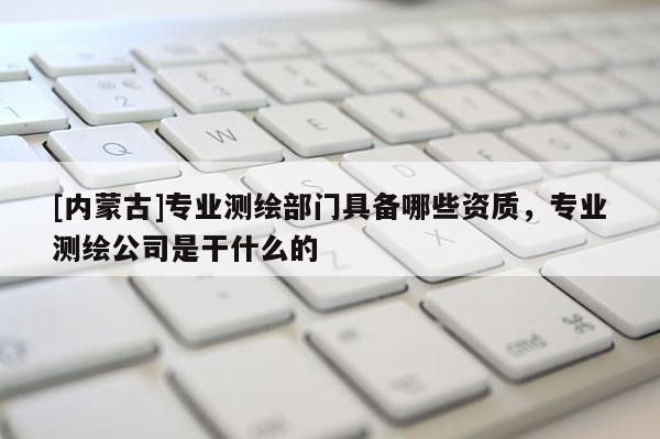 [內(nèi)蒙古]專業(yè)測繪部門具備哪些資質(zhì)，專業(yè)測繪公司是干什么的