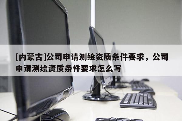[內(nèi)蒙古]公司申請(qǐng)測(cè)繪資質(zhì)條件要求，公司申請(qǐng)測(cè)繪資質(zhì)條件要求怎么寫