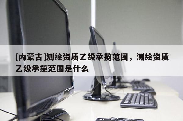 [內(nèi)蒙古]測(cè)繪資質(zhì)乙級(jí)承攬范圍，測(cè)繪資質(zhì)乙級(jí)承攬范圍是什么