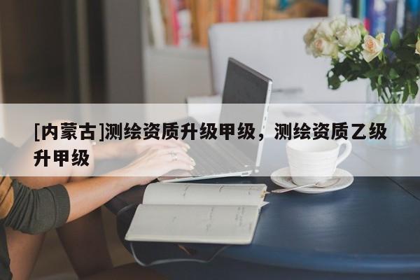 [內(nèi)蒙古]測(cè)繪資質(zhì)升級(jí)甲級(jí)，測(cè)繪資質(zhì)乙級(jí)升甲級(jí)