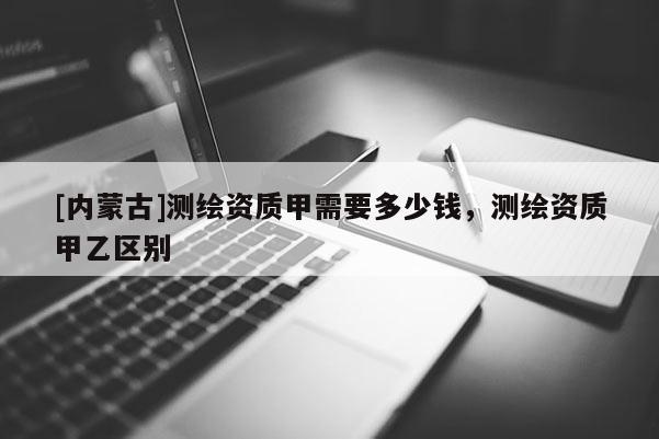 [內蒙古]測繪資質甲需要多少錢，測繪資質甲乙區(qū)別