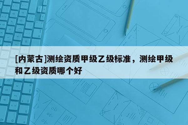 [內(nèi)蒙古]測繪資質(zhì)甲級乙級標準，測繪甲級和乙級資質(zhì)哪個好