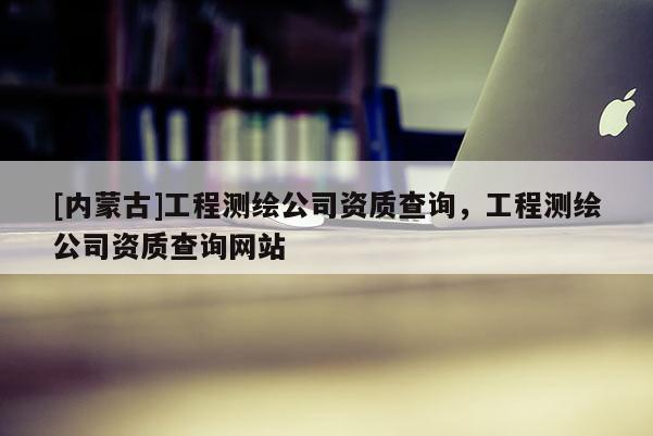 [內(nèi)蒙古]工程測繪公司資質(zhì)查詢，工程測繪公司資質(zhì)查詢網(wǎng)站