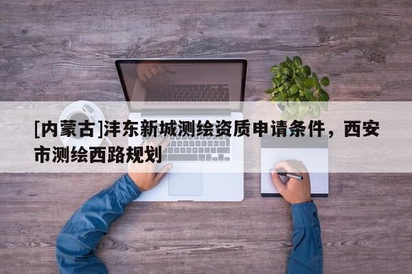 [內(nèi)蒙古]灃東新城測(cè)繪資質(zhì)申請(qǐng)條件，西安市測(cè)繪西路規(guī)劃