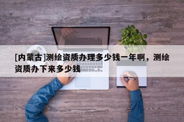 [內(nèi)蒙古]測(cè)繪資質(zhì)辦理多少錢一年啊，測(cè)繪資質(zhì)辦下來(lái)多少錢