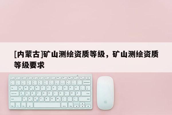 [內(nèi)蒙古]礦山測繪資質(zhì)等級，礦山測繪資質(zhì)等級要求