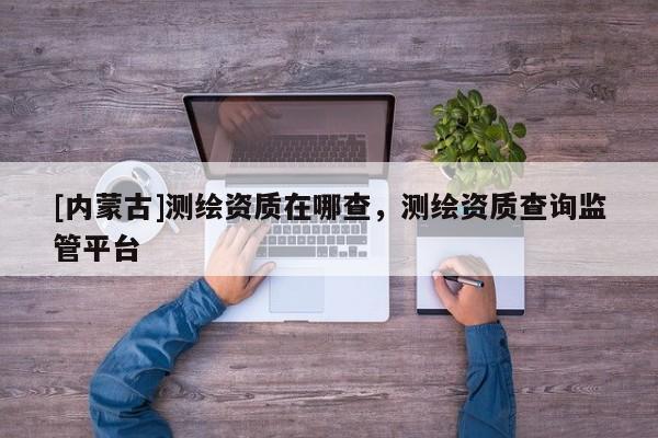 [內(nèi)蒙古]測繪資質(zhì)在哪查，測繪資質(zhì)查詢監(jiān)管平臺