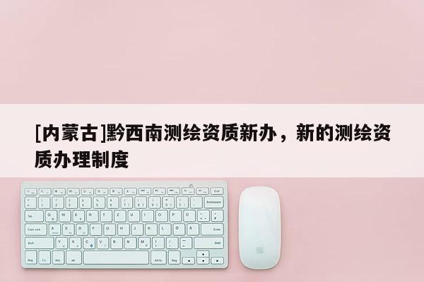 [內(nèi)蒙古]黔西南測(cè)繪資質(zhì)新辦，新的測(cè)繪資質(zhì)辦理制度
