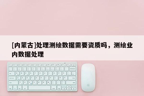 [內(nèi)蒙古]處理測(cè)繪數(shù)據(jù)需要資質(zhì)嗎，測(cè)繪業(yè)內(nèi)數(shù)據(jù)處理