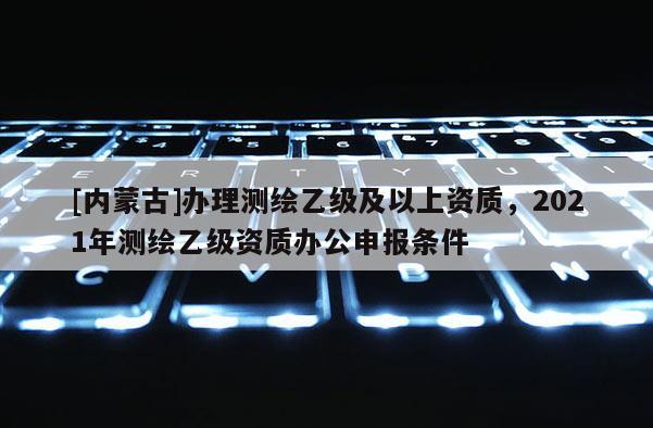 [內(nèi)蒙古]辦理測繪乙級及以上資質(zhì)，2021年測繪乙級資質(zhì)辦公申報條件