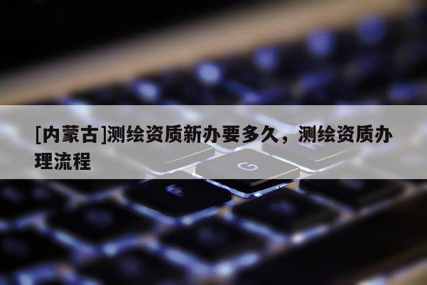 [內(nèi)蒙古]測(cè)繪資質(zhì)新辦要多久，測(cè)繪資質(zhì)辦理流程