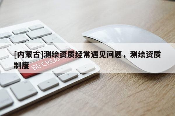 [內(nèi)蒙古]測繪資質(zhì)經(jīng)常遇見問題，測繪資質(zhì)制度