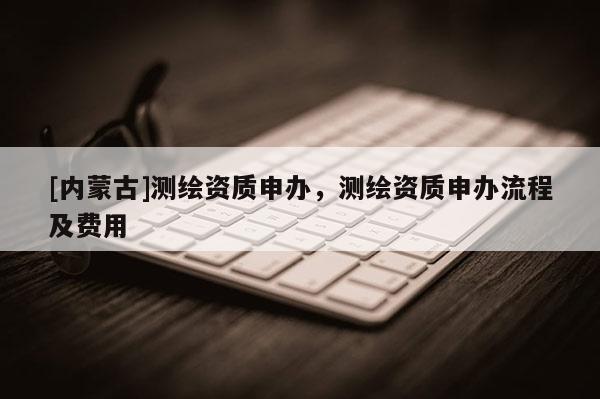 [內(nèi)蒙古]測繪資質(zhì)申辦，測繪資質(zhì)申辦流程及費用