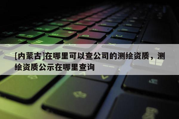 [內(nèi)蒙古]在哪里可以查公司的測繪資質(zhì)，測繪資質(zhì)公示在哪里查詢