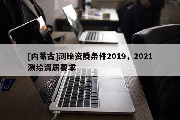 [內(nèi)蒙古]測繪資質(zhì)條件2019，2021測繪資質(zhì)要求