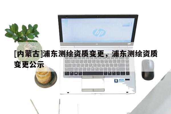 [內(nèi)蒙古]浦東測繪資質(zhì)變更，浦東測繪資質(zhì)變更公示