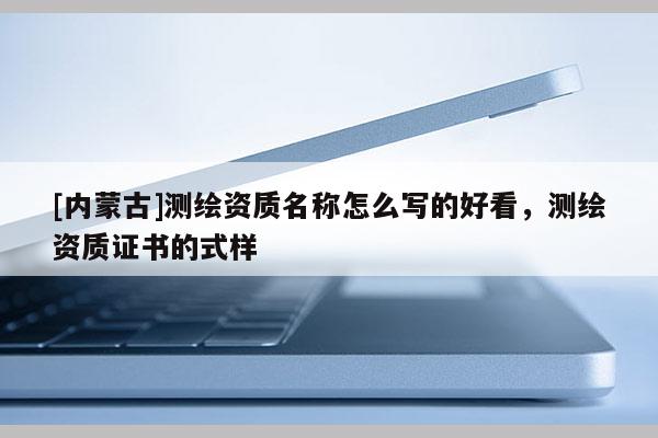 [內(nèi)蒙古]測(cè)繪資質(zhì)名稱怎么寫的好看，測(cè)繪資質(zhì)證書的式樣