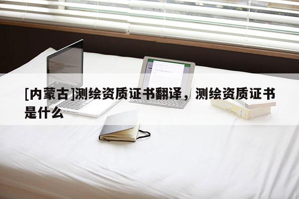 [內(nèi)蒙古]測(cè)繪資質(zhì)證書(shū)翻譯，測(cè)繪資質(zhì)證書(shū)是什么