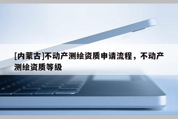 [內(nèi)蒙古]不動(dòng)產(chǎn)測(cè)繪資質(zhì)申請(qǐng)流程，不動(dòng)產(chǎn)測(cè)繪資質(zhì)等級(jí)