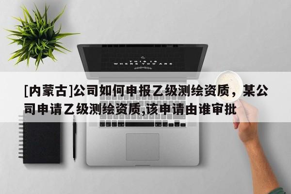 [內(nèi)蒙古]公司如何申報(bào)乙級(jí)測繪資質(zhì)，某公司申請乙級(jí)測繪資質(zhì),該申請由誰審批