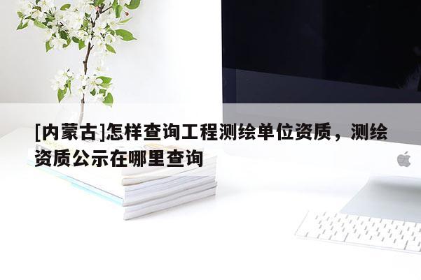 [內(nèi)蒙古]怎樣查詢工程測繪單位資質(zhì)，測繪資質(zhì)公示在哪里查詢