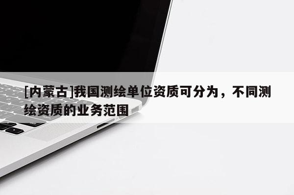 [內(nèi)蒙古]我國(guó)測(cè)繪單位資質(zhì)可分為，不同測(cè)繪資質(zhì)的業(yè)務(wù)范圍