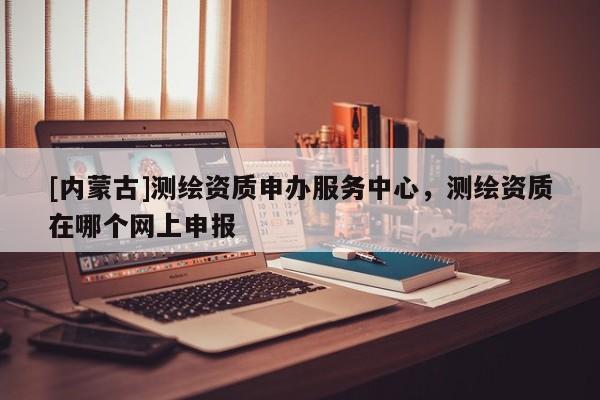 [內(nèi)蒙古]測繪資質(zhì)申辦服務(wù)中心，測繪資質(zhì)在哪個網(wǎng)上申報