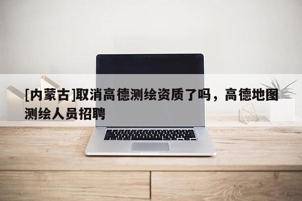 [內(nèi)蒙古]取消高德測繪資質(zhì)了嗎，高德地圖測繪人員招聘