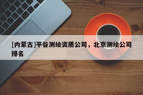 [內(nèi)蒙古]平谷測(cè)繪資質(zhì)公司，北京測(cè)繪公司排名