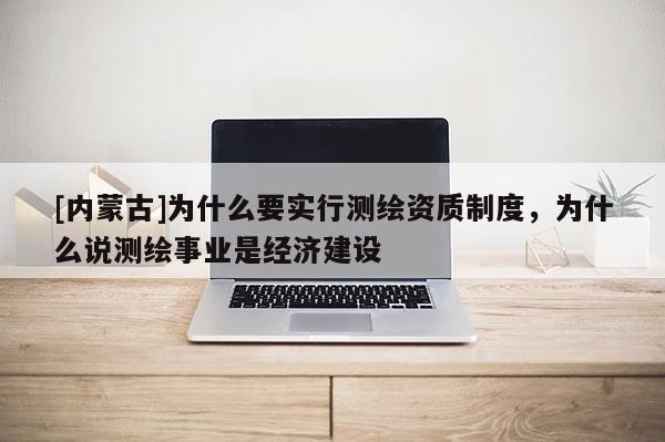 [內(nèi)蒙古]為什么要實(shí)行測(cè)繪資質(zhì)制度，為什么說(shuō)測(cè)繪事業(yè)是經(jīng)濟(jì)建設(shè)