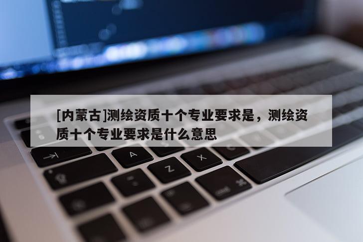 [內(nèi)蒙古]測繪資質(zhì)十個專業(yè)要求是，測繪資質(zhì)十個專業(yè)要求是什么意思