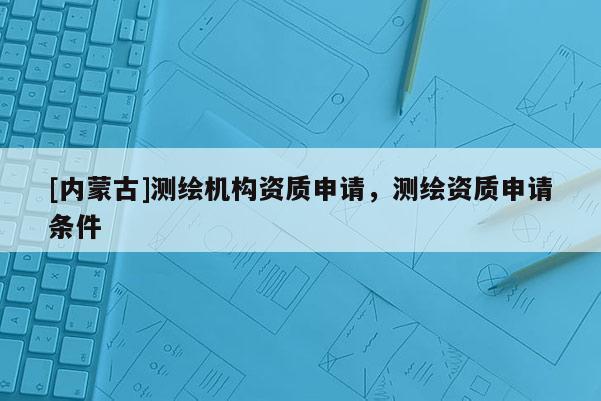 [內(nèi)蒙古]測繪機(jī)構(gòu)資質(zhì)申請，測繪資質(zhì)申請條件