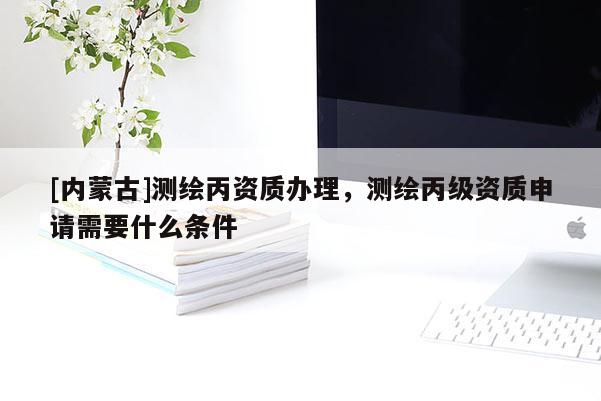 [內(nèi)蒙古]測(cè)繪丙資質(zhì)辦理，測(cè)繪丙級(jí)資質(zhì)申請(qǐng)需要什么條件