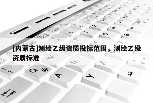 [內(nèi)蒙古]測繪乙級資質(zhì)投標(biāo)范圍，測繪乙級資質(zhì)標(biāo)準(zhǔn)