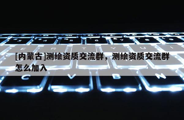 [內(nèi)蒙古]測(cè)繪資質(zhì)交流群，測(cè)繪資質(zhì)交流群怎么加入