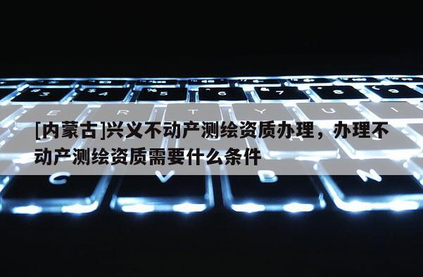 [內(nèi)蒙古]興義不動(dòng)產(chǎn)測(cè)繪資質(zhì)辦理，辦理不動(dòng)產(chǎn)測(cè)繪資質(zhì)需要什么條件