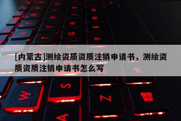 [內(nèi)蒙古]測繪資質(zhì)資質(zhì)注銷申請書，測繪資質(zhì)資質(zhì)注銷申請書怎么寫