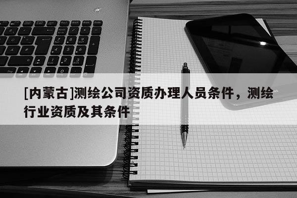 [內(nèi)蒙古]測繪公司資質(zhì)辦理人員條件，測繪行業(yè)資質(zhì)及其條件