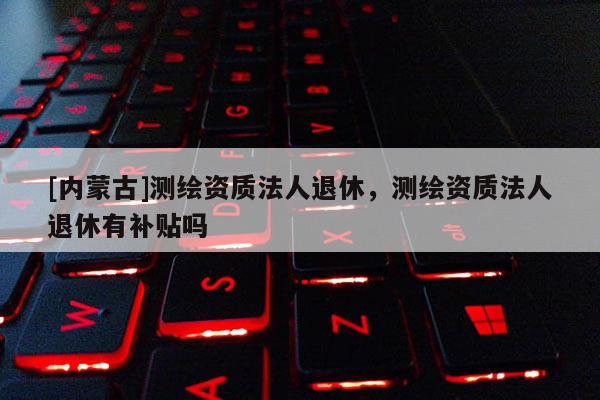 [內(nèi)蒙古]測(cè)繪資質(zhì)法人退休，測(cè)繪資質(zhì)法人退休有補(bǔ)貼嗎