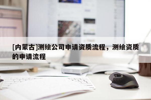 [內(nèi)蒙古]測繪公司申請資質(zhì)流程，測繪資質(zhì)的申請流程