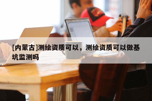 [內(nèi)蒙古]測繪資質(zhì)可以，測繪資質(zhì)可以做基坑監(jiān)測嗎
