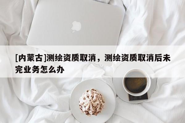 [內(nèi)蒙古]測繪資質(zhì)取消，測繪資質(zhì)取消后未完業(yè)務怎么辦