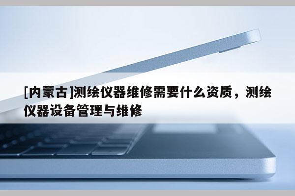 [內(nèi)蒙古]測(cè)繪儀器維修需要什么資質(zhì)，測(cè)繪儀器設(shè)備管理與維修